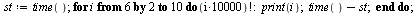 `:=`(st, time()); 1; for i from 6 by 2 to 10 do factorial(`+`(`*`(10000, `*`(i)))); print(i); `+`(time(), `-`(st)) end do; 1